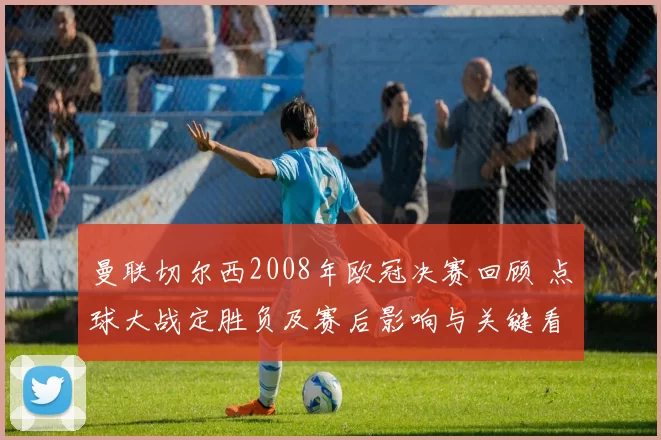 曼联切尔西2008年欧冠决赛回顾 点球大战定胜负及赛后影响与关键看点