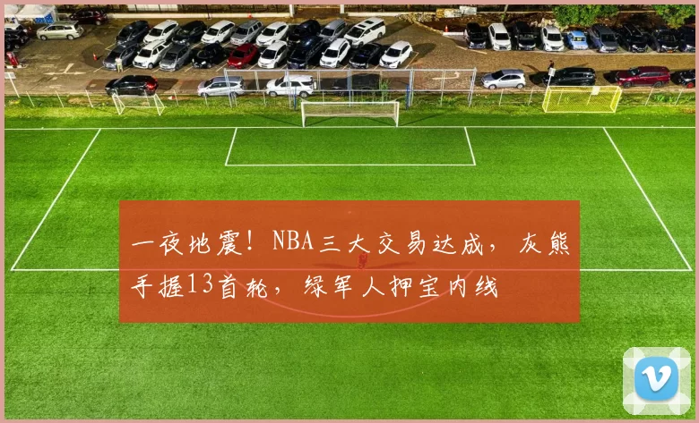 一夜地震！NBA三大交易达成，灰熊手握13首轮，绿军人押宝内线