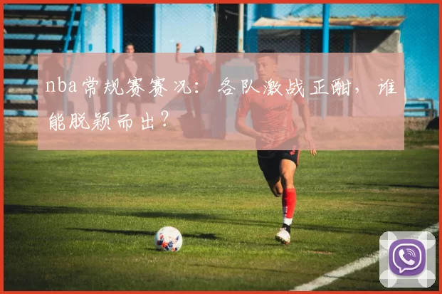 nba常规赛赛况：各队激战正酣，谁能脱颖而出？