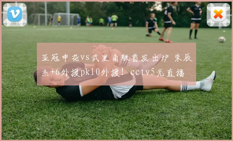 亚冠申花vs武里南联首发出炉 朱辰杰+6外援pk10外援！cctv5无直播