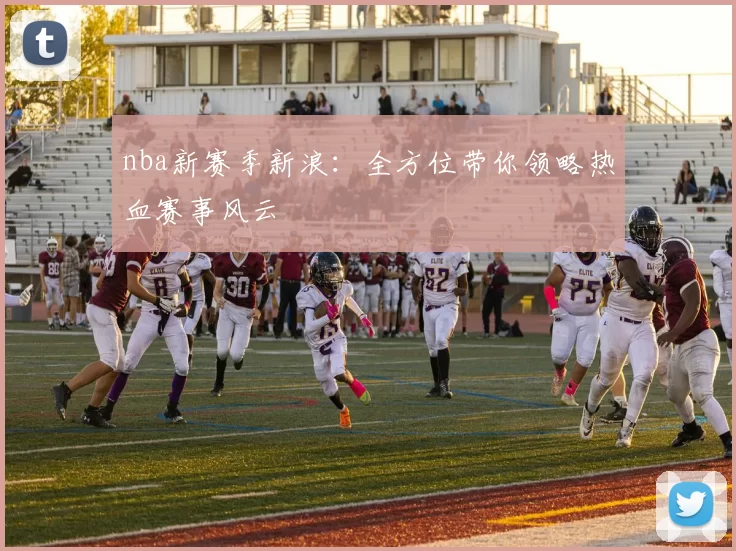 nba新赛季新浪：全方位带你领略热血赛事风云
