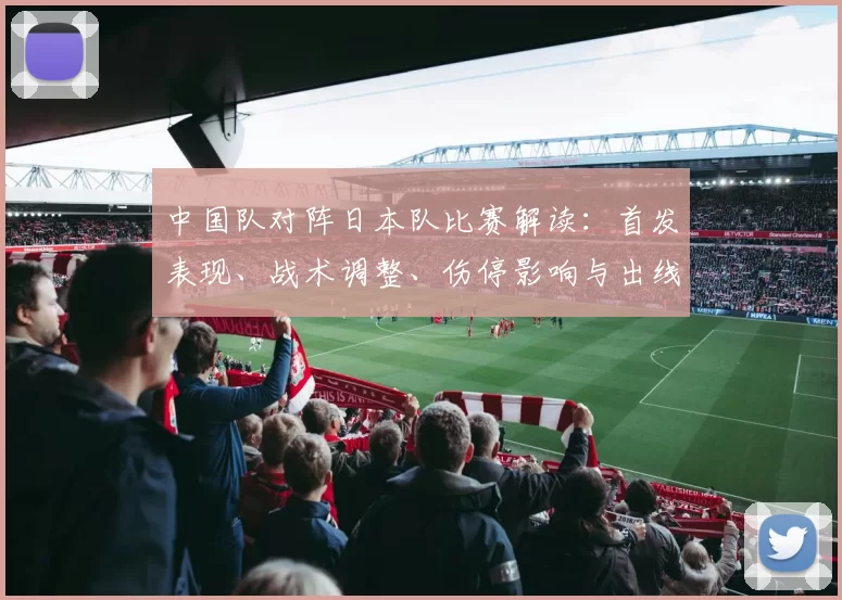 中国队对阵日本队比赛解读：首发表现、战术调整、伤停影响与出线看点
