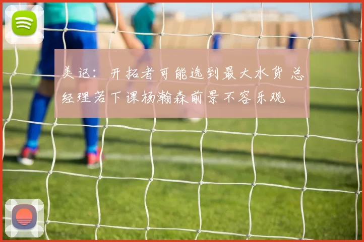 美记:开拓者可能选到最大水货 总经理若下课杨瀚森前景不容乐观