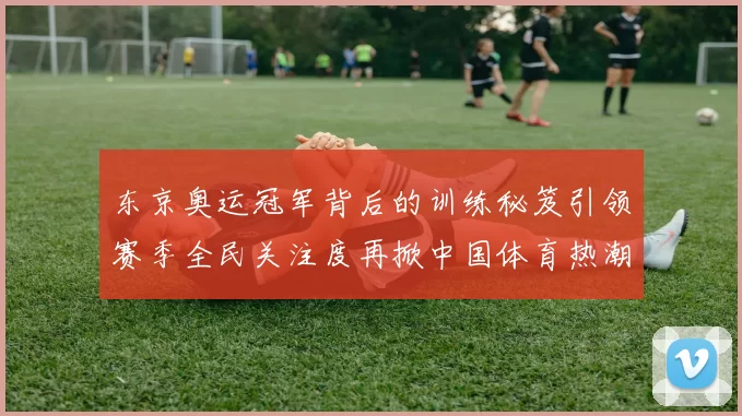 东京奥运冠军背后的训练秘笈引领赛季全民关注度再掀中国体育热潮