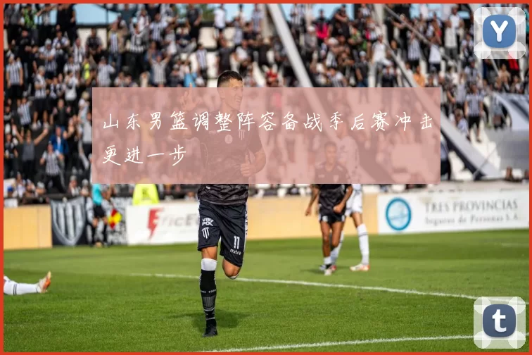 山东男篮调整阵容备战季后赛冲击更进一步