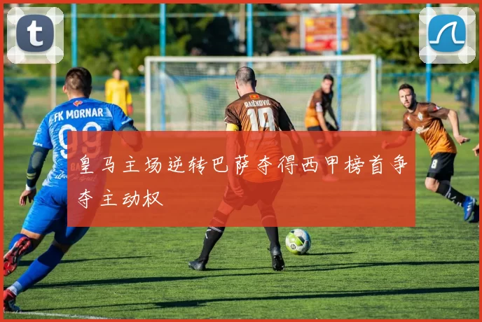 皇马主场逆转巴萨夺得西甲榜首争夺主动权