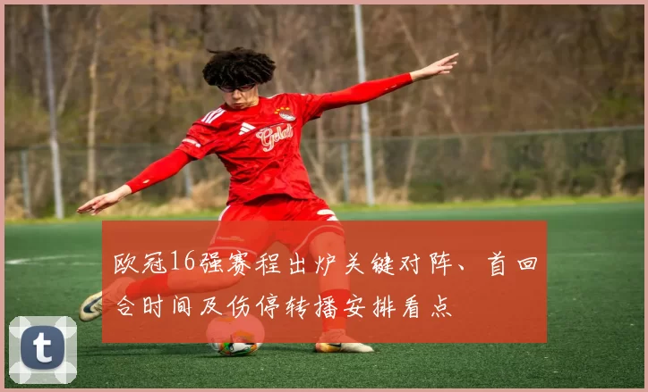 欧冠16强赛程出炉关键对阵、首回合时间及伤停转播安排看点