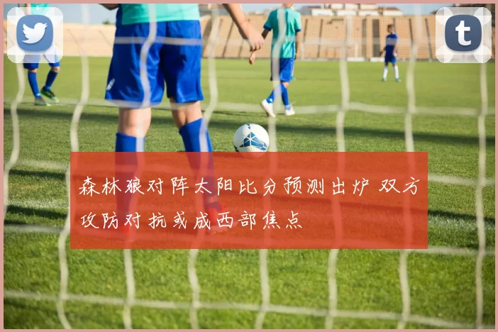 森林狼对阵太阳比分预测出炉 双方攻防对抗或成西部焦点