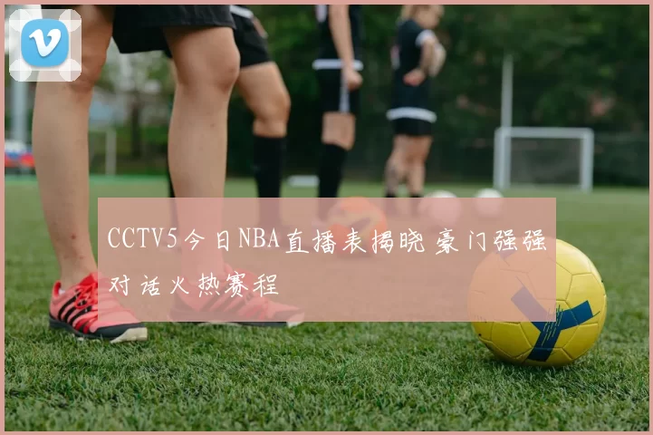 CCTV5今日NBA直播表揭晓 豪门强强对话火热赛程