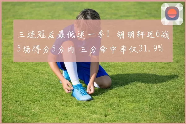 三连冠后最低迷一季！胡明轩近6战5场得分5分内 三分命中率仅31.9%