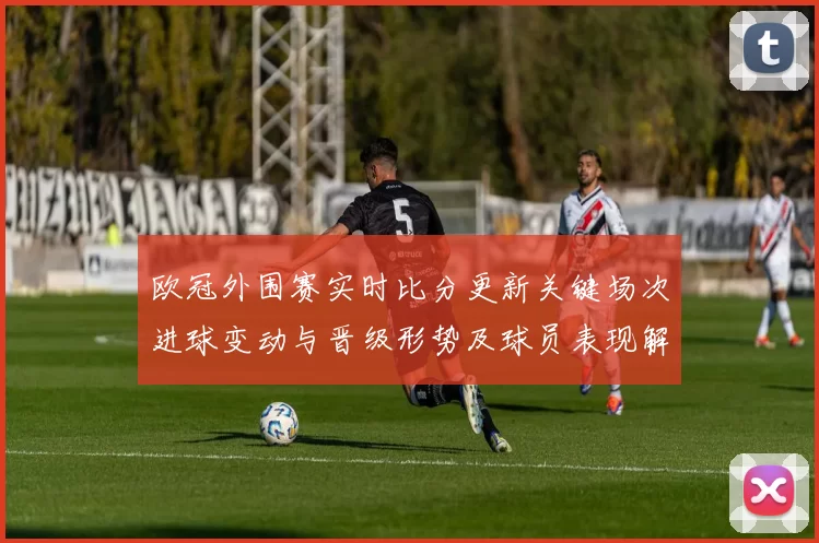 欧冠外围赛实时比分更新关键场次进球变动与晋级形势及球员表现解读