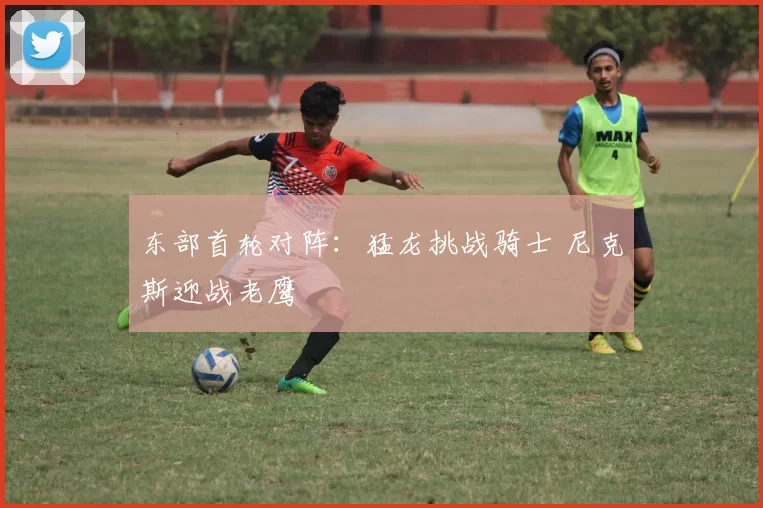 东部首轮对阵：猛龙挑战骑士 尼克斯迎战老鹰