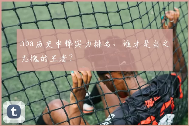 nba历史中锋实力排名，谁才是当之无愧的王者？