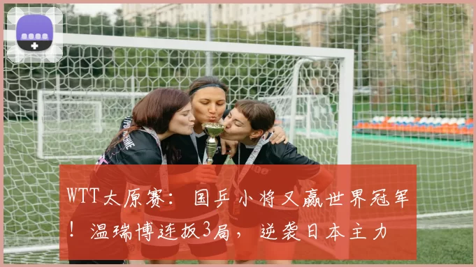 WTT太原赛：国乒小将又赢世界冠军！温瑞博连扳3局，逆袭日本主力