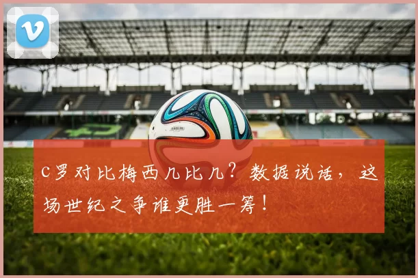 c罗对比梅西几比几？数据说话，这场世纪之争谁更胜一筹！