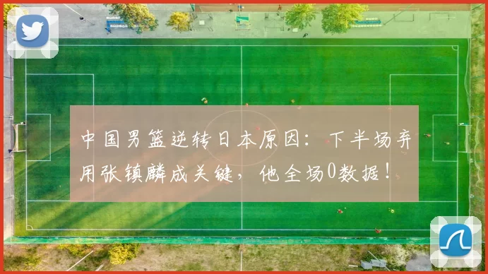 中国男篮逆转日本原因：下半场弃用张镇麟成关键，他全场0数据！