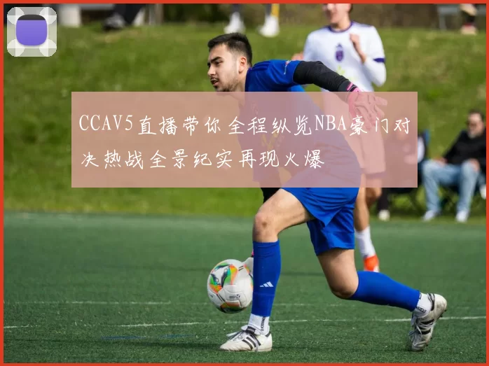 CCAV5直播带你全程纵览NBA豪门对决热战全景纪实再现火爆