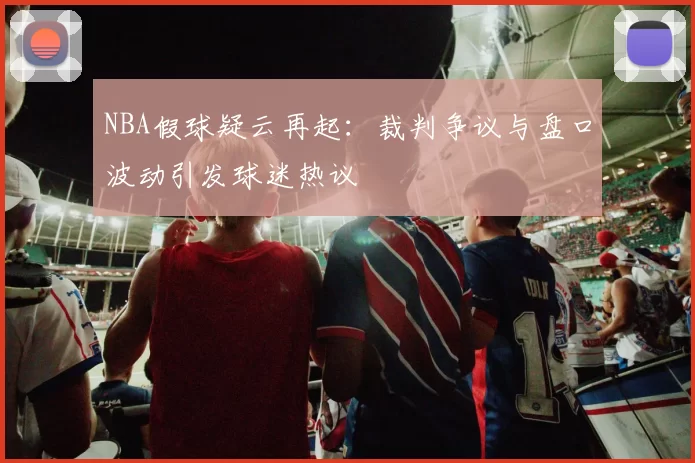 NBA假球疑云再起：裁判争议与盘口波动引发球迷热议