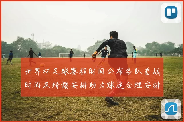 世界杯足球赛程时间公布各队首战时间及转播安排助力球迷合理安排观赛