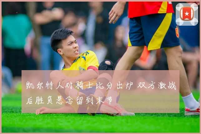 凯尔特人对骑士比分出炉 双方激战后胜负悬念留到末节