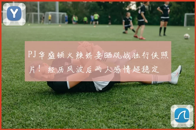 PJ华盛顿火辣娇妻晒观战独行侠照片！经历风波后两人感情超稳定