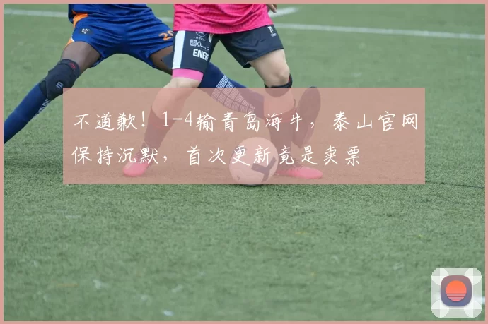 不道歉！1-4输青岛海牛，泰山官网保持沉默，首次更新竟是卖票