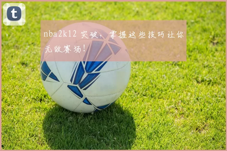 nba2k12 突破，掌握这些技巧让你无敌赛场！