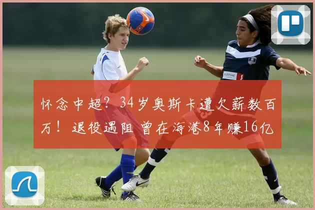 怀念中超？34岁奥斯卡遭欠薪数百万！退役遇阻 曾在海港8年赚16亿
