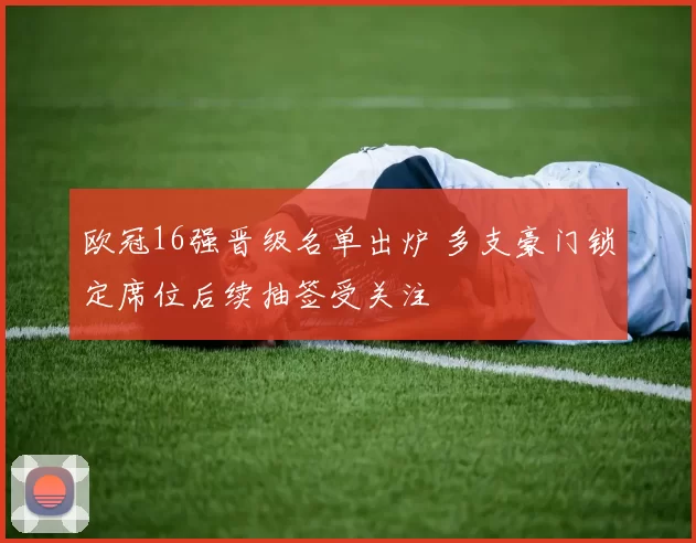 欧冠16强晋级名单出炉 多支豪门锁定席位后续抽签受关注
