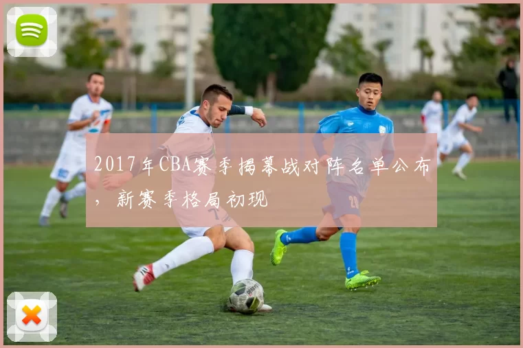 2017年CBA赛季揭幕战对阵名单公布，新赛季格局初现