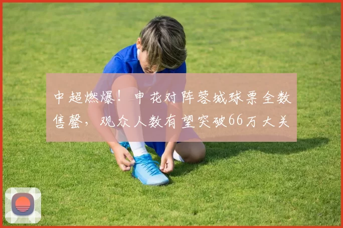 中超燃爆！申花对阵蓉城球票全数售罄，观众人数有望突破66万大关_足球_历史_成都