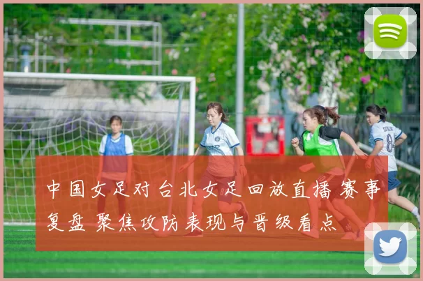 中国女足对台北女足回放直播 赛事复盘 聚焦攻防表现与晋级看点