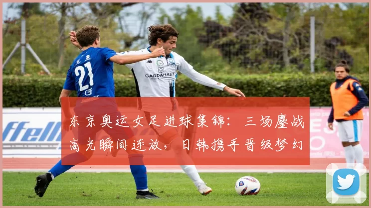 东京奥运女足进球集锦：三场鏖战高光瞬间连放，日韩携手晋级梦幻对决