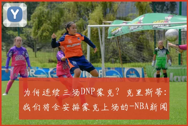 为何连续三场DNP蒙克？克里斯蒂：我们将会安排蒙克上场的-NBA新闻