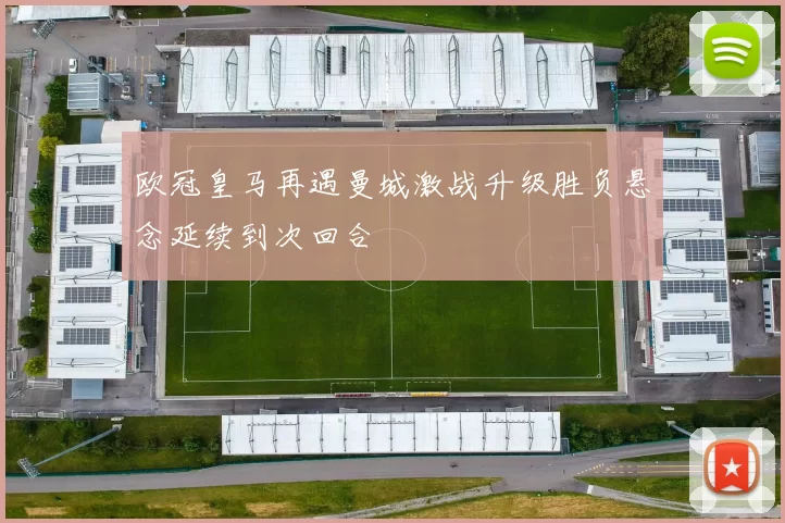 欧冠皇马再遇曼城激战升级胜负悬念延续到次回合