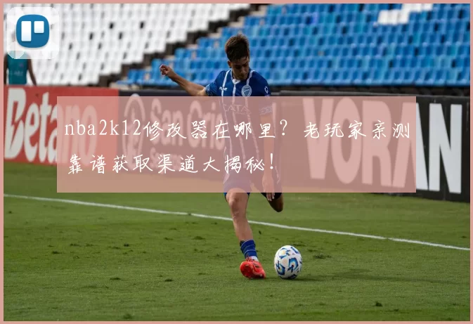 nba2k12修改器在哪里？老玩家亲测靠谱获取渠道大揭秘！