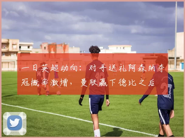 一日英超动向：对手送礼阿森纳夺冠概率激增，曼联赢下德比之后