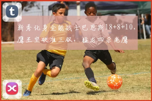 新秀化身全能战士巴恩斯18+8+10，鹰王空砍准三双，猛龙四杀老鹰