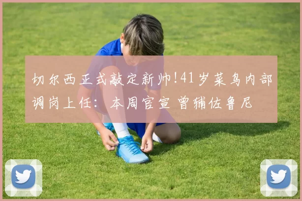 切尔西正式敲定新帅!41岁菜鸟内部调岗上任：本周官宣 曾辅佐鲁尼