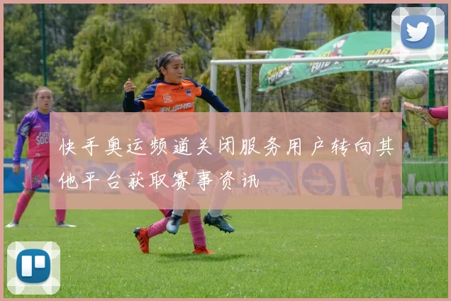 快手奥运频道关闭服务用户转向其他平台获取赛事资讯