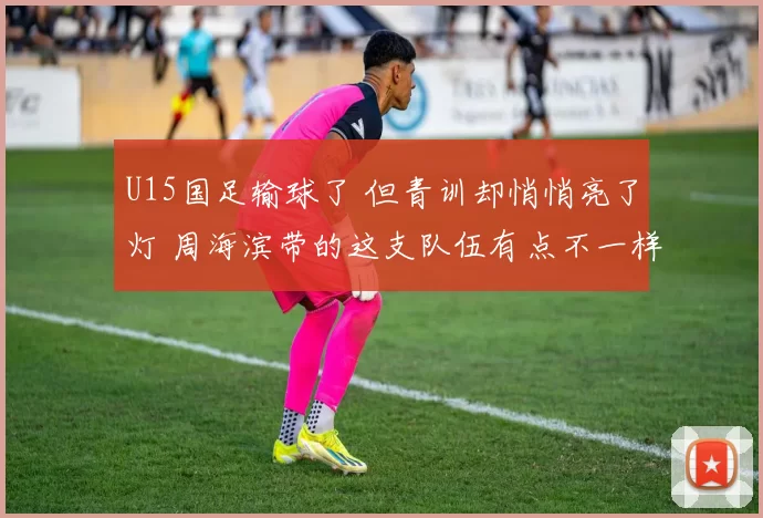U15国足输球了 但青训却悄悄亮了灯 周海滨带的这支队伍有点不一样