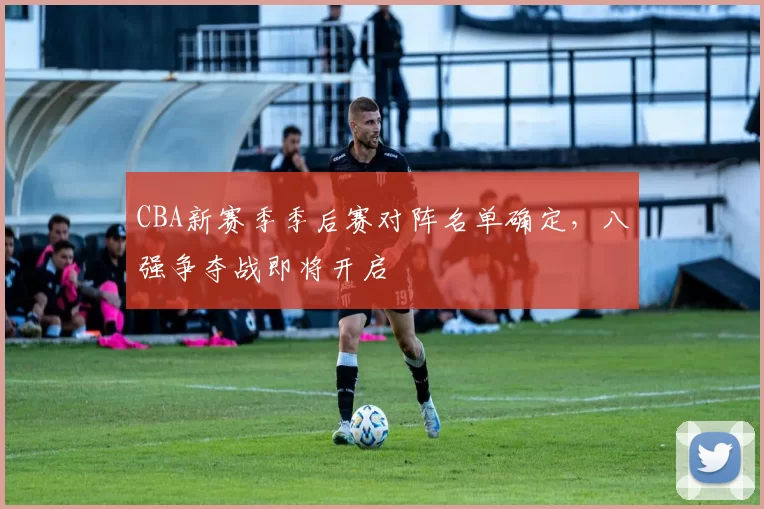 CBA新赛季季后赛对阵名单确定，八强争夺战即将开启