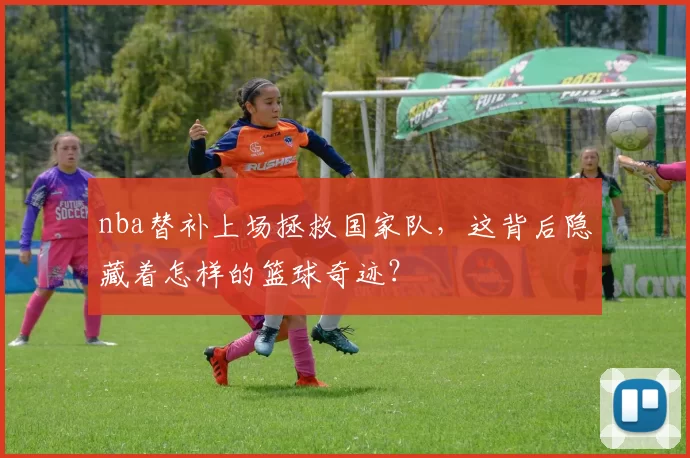 nba替补上场拯救国家队，这背后隐藏着怎样的篮球奇迹？