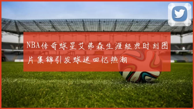 NBA传奇球星艾弗森生涯经典时刻图片集锦引发球迷回忆热潮