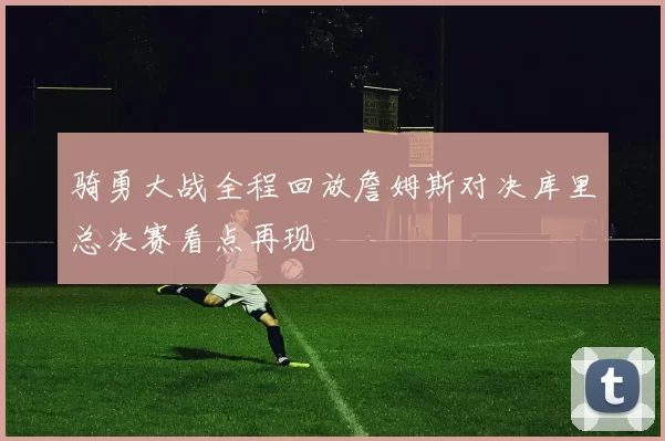 骑勇大战全程回放詹姆斯对决库里总决赛看点再现