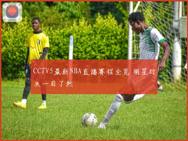 CCTV5最新NBA直播赛程全览 明星对决一目了然