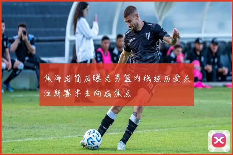 焦海龙简历曝光男篮内线经历受关注新赛季去向成焦点