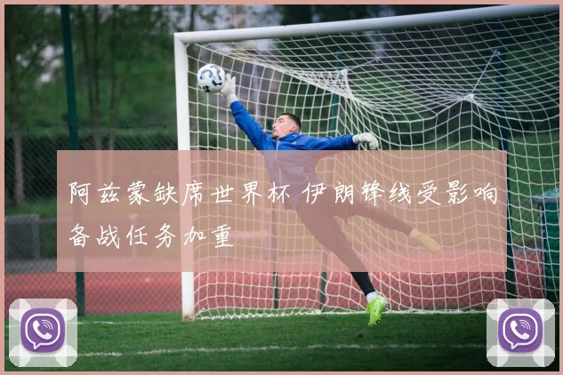 阿兹蒙缺席世界杯 伊朗锋线受影响备战任务加重