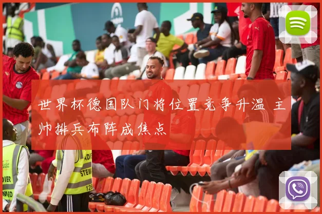 世界杯德国队门将位置竞争升温 主帅排兵布阵成焦点
