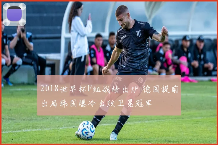 2018世界杯F组战绩出炉 德国提前出局韩国爆冷击败卫冕冠军